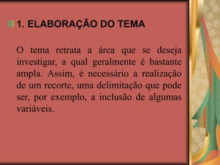 1. ELABORAÇÃO DO TEMA
O tema retrata a área que se deseja
investigar, a qual geralmente é bastante
ampla. Assim, é necessário a realização
de um recorte, uma delimitação que pode
ser, por exemplo, a inclusão de algumas
variáveis.
 