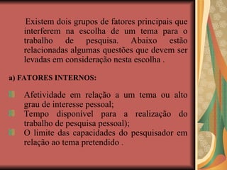 Existem dois grupos de fatores principais que
interferem na escolha de um tema para o
trabalho de pesquisa. Abaixo estão
relacionadas algumas questões que devem ser
levadas em consideração nesta escolha .
a) FATORES INTERNOS:
Afetividade em relação a um tema ou alto
grau de interesse pessoal;
Tempo disponível para a realização do
trabalho de pesquisa pessoal);
O limite das capacidades do pesquisador em
relação ao tema pretendido .
 