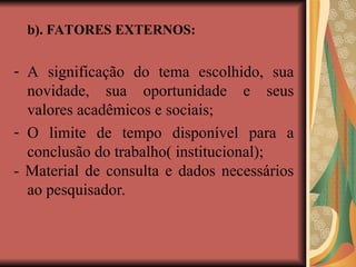 b). FATORES EXTERNOS:
- A significação do tema escolhido, sua
novidade, sua oportunidade e seus
valores acadêmicos e sociais;
- O limite de tempo disponível para a
conclusão do trabalho( institucional);
- Material de consulta e dados necessários
ao pesquisador.
 