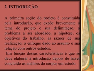 2. INTRODUÇÃO
A primeira seção do projeto é constituída
pela introdução, que expõe brevemente o
tema do projeto e sua delimitação, o
problema a ser abordado, a hipótese, os
objetivos do trabalho, as razões de sua
realização, o enfoque dado ao assunto e sua
relação com outros estudos.
Em função dessas características é que se
deve elaborar a introdução depois de haver
concluído as análises do corpus em estudo.
 