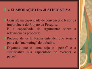 3. ELABORAÇÃO DA JUSTIFICATIVA
Consiste na capacidade de convencer o leitor da
importância do Projeto de Pesquisa.
É a capacidade de argumentar sobre a
relevância da proposta;
Pode-se de certa forma entender que seria a
parte do “marketing” do trabalho;
Digamos que o tema seja o “peixe” e a
Justificativa sua capacidade de “vender o
peixe”.
 