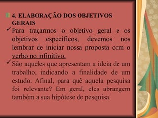 4. ELABORAÇÃO DOS OBJETIVOS
GERAIS
Para traçarmos o objetivo geral e os
objetivos específicos, devemos nos
lembrar de iniciar nossa proposta com o
verbo no infinitivo.
São aqueles que apresentam a ideia de um
trabalho, indicando a finalidade de um
estudo. Afinal, para quê aquela pesquisa
foi relevante? Em geral, eles abrangem
também a sua hipótese de pesquisa.
 