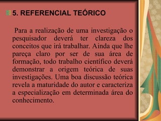 5. REFERENCIAL TEÓRICO
Para a realização de uma investigação o
pesquisador deverá ter clareza dos
conceitos que irá trabalhar. Ainda que lhe
pareça claro por ser de sua área de
formação, todo trabalho científico deverá
demonstrar a origem teórica de suas
investigações. Uma boa discussão teórica
revela a maturidade do autor e caracteriza
a especialização em determinada área do
conhecimento.
 