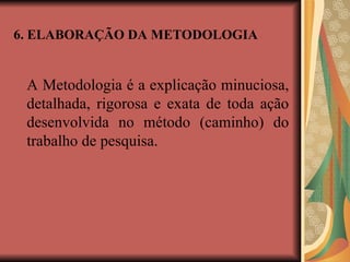 6. ELABORAÇÃO DA METODOLOGIA
A Metodologia é a explicação minuciosa,
detalhada, rigorosa e exata de toda ação
desenvolvida no método (caminho) do
trabalho de pesquisa.
 