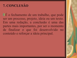 7. CONCLUSÃO
É o fechamento de um trabalho, que pode
ser um processo, projeto, ideia ou um texto.
Em uma redação, a conclusão é uma das
partes mais importantes, por ser o momento
de finalizar o que foi desenvolvido no
conteúdo e reforçar a ideia principal.
 