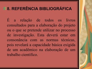8. REFERÊNCIA BIBLIOGRÁFICA
É a relação de todos os livros
consultados para a elaboração do projeto
ou o que se pretende utilizar no processo
de investigação. Esta deverá estar em
consonância com as normas técnicas,
pois revelará a capacidade básica exigida
de um acadêmico na elaboração de um
trabalho científico.
 