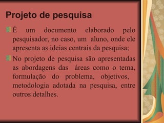 Projeto de pesquisa
É um documento elaborado pelo
pesquisador, no caso, um aluno, onde ele
apresenta as ideias centrais da pesquisa;
No projeto de pesquisa são apresentadas
as abordagens das áreas como o tema,
formulação do problema, objetivos,
metodologia adotada na pesquisa, entre
outros detalhes.
 