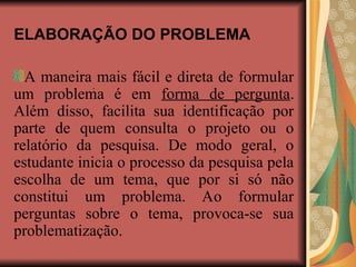 ELABORAÇÃO DO PROBLEMA
A maneira mais fácil e direta de formular
um problema é em forma de pergunta.
Além disso, facilita sua identificação por
parte de quem consulta o projeto ou o
relatório da pesquisa. De modo geral, o
estudante inicia o processo da pesquisa pela
escolha de um tema, que por si só não
constitui um problema. Ao formular
perguntas sobre o tema, provoca-se sua
problematização.
.
 