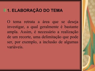 1. ELABORAÇÃO DO TEMA
O tema retrata a área que se deseja
investigar, a qual geralmente é bastante
ampla. Assim, é necessário a realização
de um recorte, uma delimitação que pode
ser, por exemplo, a inclusão de algumas
variáveis.
 