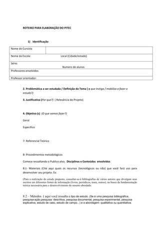 ROTEIRO PARA ELABORAÇÃO DO PITEC



             1) Identificação

Nome do Cursista

Nome da Escola:                             Local (Cidade/estado)

Série:
                                             Numero de alunos
Professores envolvidos

Professor orientador:


         2. Problemática a ser estudada / Definição do Tema ( o que instiga / mobiliza a fazer o
         estudo?)

         3. Justificativa (Por que?) ( Relevância do Projeto)



         4. Objetivo (s) (O que vamos fazer?)

         Geral

         Especifico



         7- Referencial Teórico



         8- Procedimentos metodológicos

         Comece ressaltando o Publico alvo, Disciplinas e Conteúdos envolvidos

         8.1- Materiais (Cite aqui quais os recursos (tecnológicos ou não) que você fará uso para
         desenvolver seu projeto. Ex:

         (Para a realização do estudo proposto, consultar-se-á bibliografias de vários autores que divulgam seus
         escritos em diferentes fontes de informação (livros, periódicos, teses, outros), na busca da fundamentação
         teórica necessária para o desenvolvimento do assunto abordado.



         8.2 – Métodos ( aqui você ressalta o tipo de estudo. (Se é uma pesquisa bibliográfica,
         pesquisa-ação,pesquisa descritiva, pesquisa documental, pesquisa experimental, pesquisa
         explicativa, estudo de caso, estudo de campo...) e a abordagem: qualitativa ou quantitativa.
 