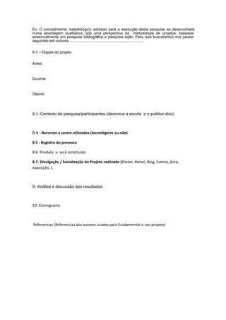 Ex: O procedimento metodológico adotado para a execução desta pesquisa se desenvolverá
numa abordagem qualitativa, sob uma perspectiva da metodologia de projetos, baseada
essencialmente em pesquisa bibliográfica e pesquisa ação. Para isso buscaremos nos pautar
seguintes em autores............................,........................,.................


8.3 – Etapas do projeto


Antes



Durante



Depois




8.3- Contexto de pesquisa/participantes (descreva a escola e o publico alvo)



8.4 –Recursos a serem utilizados (tecnológicos ou não)

8.5 - Registro do processo

8.6- Produto a será construído

8.7- Divulgação / Socialização do Projeto realizado (Poster, Painel, Blog, Evento, feira,
exposição, ).



9- Análise e discussão dos resultados



10- Cronograma



Referencias (Referencias dos autores usados para fundamentar o seu projeto)
 