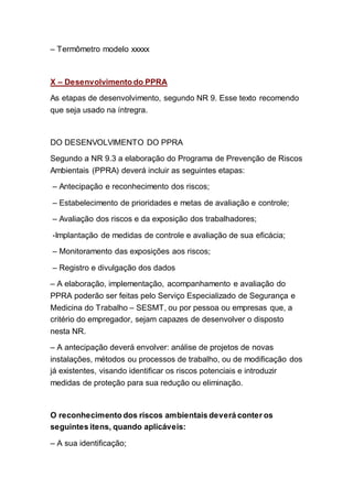 – Termômetro modelo xxxxx
X – Desenvolvimento do PPRA
As etapas de desenvolvimento, segundo NR 9. Esse texto recomendo
que seja usado na íntregra.
DO DESENVOLVIMENTO DO PPRA
Segundo a NR 9.3 a elaboração do Programa de Prevenção de Riscos
Ambientais (PPRA) deverá incluir as seguintes etapas:
– Antecipação e reconhecimento dos riscos;
– Estabelecimento de prioridades e metas de avaliação e controle;
– Avaliação dos riscos e da exposição dos trabalhadores;
-Implantação de medidas de controle e avaliação de sua eficácia;
– Monitoramento das exposições aos riscos;
– Registro e divulgação dos dados
– A elaboração, implementação, acompanhamento e avaliação do
PPRA poderão ser feitas pelo Serviço Especializado de Segurança e
Medicina do Trabalho – SESMT, ou por pessoa ou empresas que, a
critério do empregador, sejam capazes de desenvolver o disposto
nesta NR.
– A antecipação deverá envolver: análise de projetos de novas
instalações, métodos ou processos de trabalho, ou de modificação dos
já existentes, visando identificar os riscos potenciais e introduzir
medidas de proteção para sua redução ou eliminação.
O reconhecimento dos riscos ambientais deverá conter os
seguintes itens, quando aplicáveis:
– A sua identificação;
 