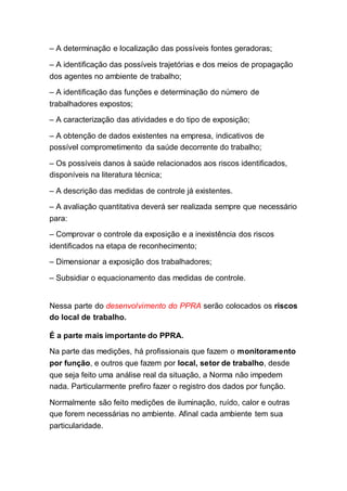– A determinação e localização das possíveis fontes geradoras;
– A identificação das possíveis trajetórias e dos meios de propagação
dos agentes no ambiente de trabalho;
– A identificação das funções e determinação do número de
trabalhadores expostos;
– A caracterização das atividades e do tipo de exposição;
– A obtenção de dados existentes na empresa, indicativos de
possível comprometimento da saúde decorrente do trabalho;
– Os possíveis danos à saúde relacionados aos riscos identificados,
disponíveis na literatura técnica;
– A descrição das medidas de controle já existentes.
– A avaliação quantitativa deverá ser realizada sempre que necessário
para:
– Comprovar o controle da exposição e a inexistência dos riscos
identificados na etapa de reconhecimento;
– Dimensionar a exposição dos trabalhadores;
– Subsidiar o equacionamento das medidas de controle.
Nessa parte do desenvolvimento do PPRA serão colocados os riscos
do local de trabalho.
É a parte mais importante do PPRA.
Na parte das medições, há profissionais que fazem o monitoramento
por função, e outros que fazem por local, setor de trabalho, desde
que seja feito uma análise real da situação, a Norma não impedem
nada. Particularmente prefiro fazer o registro dos dados por função.
Normalmente são feito medições de iluminação, ruído, calor e outras
que forem necessárias no ambiente. Afinal cada ambiente tem sua
particularidade.
 