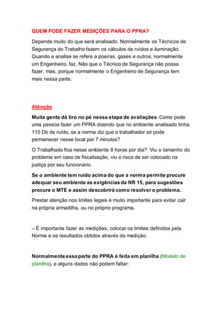 QUEM PODE FAZER MEDIÇÕES PARA O PPRA?
Depende muito do que será analisado. Normalmente os Técnicos de
Segurança do Trabalho fazem os cálculos de ruídos e iluminação.
Quando a analise se refere a poeiras, gases e outros, normalmente
um Engenheiro, faz. Não que o Técnico de Segurança não possa
fazer, mas, porque normalmente o Engenheiro de Segurança tem
mais nessa parte.
Atenção
Muita gente dá tiro no pé nessa etapa de avaliações. Como pode
uma pessoa fazer um PPRA dizendo que no ambiente analisado tinha
115 Db de ruído, se a norma diz que o trabalhador só pode
permanecer nesse local por 7 minutos?
O Trabalhado fica nesse ambiente 8 horas por dia? Viu o tamanho do
problema em caso de fiscalização, viu o risco de ser colocado na
justiça por seu funcionário.
Se o ambiente tem ruído acima do que a norma permite procure
adequar seu ambiente as exigências da NR 15, para sugestões
procure o MTE e assim descobrirá como resolver o problema.
Prestar atenção nos limites legais é muito importante para evitar cair
na própria armadilha, ou no próprio programa.
– É importante fazer as medições, colocar os limites definidos pela
Norma e os resultados obtidos através da medição.
Normalmente essa parte do PPRA é feita em planilha (Modelo de
planilha), e alguns dados não podem faltar:
 