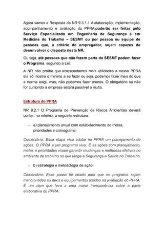 Agora vamos a Resposta da NR 9.3.1.1 A elaboração, implementação,
acompanhamento e avaliação do PPRA poderão ser feitas pelo
Serviço Especializado em Engenharia de Segurança e em
Medicina do Trabalho – SESMT ou por pessoa ou equipe de
pessoas que, a critério do empregador, sejam capazes de
desenvolver o disposto nesta NR.
Ou seja, até pessoas que não fazem parte do SESMT podem fazer
o Programa, segundo a Lei.
A NR não proíbe que acrescentamos mais utilidades a nosso PPRA
ela só mostra o mínimo a se fazer ou seja, podemos fazer mais do que
a norma exigi, mas, não podemos fazer menos. O obrigatório se não
for cumprido a empresa estará passível a multa.
Estrutura do PPRA
NR 9.2.1 O Programa de Prevenção de Riscos Ambientais deverá
conter, no mínimo, a seguinte estrutura:
 a) planejamento anual com estabelecimento de metas,
prioridades e cronograma;
Comentário: Essa etapa visa adotar no PPRA um planejamento de
ações. O PPRA é um programa vivo. E as ações com planejamento,
metas e prioridades visam garantir mudanças e melhorias efetivas no
ambiente de trabalho no que tange a Segurança e Saúde no Trabalho.
 b) estratégia e metodologia de ação;
Comentário: Esse passo foi criado para que no programa sejam
mencionados os itens e equipamentos usados na avaliação do PPRA.
É um item que leva a uma maior transparência sobre a parte
elaborativa do PPRA.
 