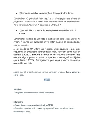  c) forma do registro, manutenção e divulgação dos dados;
Comentário: O principal item aqui é a divulgação dos dados do
programa. O PPRA deve ser de livre acesso a todos os interessados e
deve ser discutido na CIPA segundo a NR 9.2.2.1.
 d) periodicidade e forma de avaliação do desenvolvimento do
PPRA;
Comentário: A data de validade e elaboração deve estar visível no
PPRA. A forma de avaliação deve estar clara e os equipamentos
usados também.
A elaboração do PPRA tem que respeitar uma sequencia lógica. Essa
sequencia de postagem abrange todas elas. Não tem como pular ou
queimar etapas. O PPRA é um documento minucioso Se quiser fazer
conosco siga o passo a passo com paciência e chegará ao objetivo
que é fazer o PPRA. Começaremos pela capa e iremos avançando
com cuidado e zelo.
Agora que já o conhecemos vamos começar a fazer. Começaremos
pela capa.
Capa:
No título:
– Programa de Prevenção de Riscos Ambientais.
E também:
– Nome da empresa onde foi realizado o PPRA.
– Data da conclusão do documento que passará a ser também a data do
vencimento (1 ano).
 