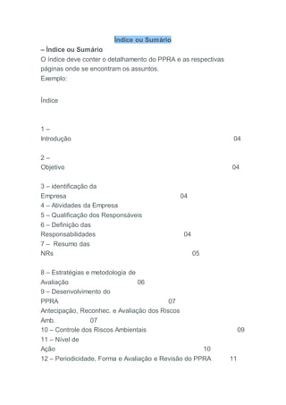 Índice ou Sumário
– Índice ou Sumário
O índice deve conter o detalhamento do PPRA e as respectivas
páginas onde se encontram os assuntos.
Exemplo:
Índice
1 –
Introdução 04
2 –
Objetivo 04
3 – identificação da
Empresa 04
4 – Atividades da Empresa
5 – Qualificação dos Responsáveis
6 – Definição das
Responsabilidades 04
7 – Resumo das
NRs 05
8 – Estratégias e metodologia de
Avaliação 06
9 – Desenvolvimento do
PPRA 07
Antecipação, Reconhec. e Avaliação dos Riscos
Amb. 07
10 – Controle dos Riscos Ambientais 09
11 – Nível de
Ação 10
12 – Periodicidade, Forma e Avaliação e Revisão do PPRA 11
 