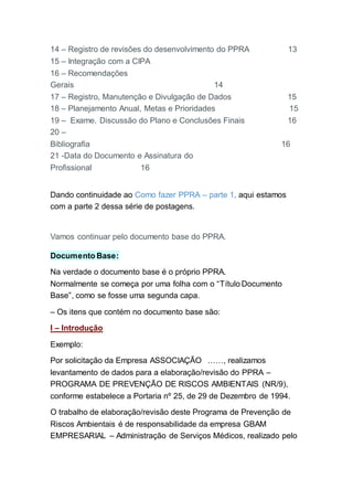 14 – Registro de revisões do desenvolvimento do PPRA 13
15 – Integração com a CIPA
16 – Recomendações
Gerais 14
17 – Registro, Manutenção e Divulgação de Dados 15
18 – Planejamento Anual, Metas e Prioridades 15
19 – Exame, Discussão do Plano e Conclusões Finais 16
20 –
Bibliografia 16
21 -Data do Documento e Assinatura do
Profissional 16
Dando continuidade ao Como fazer PPRA – parte 1, aqui estamos
com a parte 2 dessa série de postagens.
Vamos continuar pelo documento base do PPRA.
Documento Base:
Na verdade o documento base é o próprio PPRA.
Normalmente se começa por uma folha com o “Título Documento
Base”, como se fosse uma segunda capa.
– Os itens que contém no documento base são:
I – Introdução
Exemplo:
Por solicitação da Empresa ASSOCIAÇÃO ……, realizamos
levantamento de dados para a elaboração/revisão do PPRA –
PROGRAMA DE PREVENÇÃO DE RISCOS AMBIENTAIS (NR/9),
conforme estabelece a Portaria nº 25, de 29 de Dezembro de 1994.
O trabalho de elaboração/revisão deste Programa de Prevenção de
Riscos Ambientais é de responsabilidade da empresa GBAM
EMPRESARIAL – Administração de Serviços Médicos, realizado pelo
 