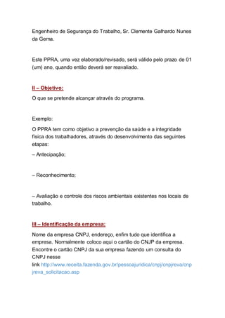 Engenheiro de Segurança do Trabalho, Sr. Clemente Galhardo Nunes
da Gema.
Este PPRA, uma vez elaborado/revisado, será válido pelo prazo de 01
(um) ano, quando então deverá ser reavaliado.
II – Objetivo:
O que se pretende alcançar através do programa.
Exemplo:
O PPRA tem como objetivo a prevenção da saúde e a integridade
física dos trabalhadores, através do desenvolvimento das seguintes
etapas:
– Antecipação;
– Reconhecimento;
– Avaliação e controle dos riscos ambientais existentes nos locais de
trabalho.
III – Identificação da empresa:
Nome da empresa CNPJ, endereço, enfim tudo que identifica a
empresa. Normalmente coloco aqui o cartão do CNJP da empresa.
Encontre o cartão CNPJ da sua empresa fazendo um consulta do
CNPJ nesse
link http://www.receita.fazenda.gov.br/pessoajuridica/cnpj/cnpjreva/cnp
jreva_solicitacao.asp
 