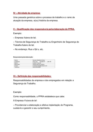 IV – Atividade da empresa:
Uma passada genérica sobre o processo de trabalho e o ramo de
atuação da empresa, e(ou) história da empresa.
V – Qualificação dos responsáveis pela elaboração do PPRA.
Exemplo:
– Empresa fulana de tal;
– Técnico de Segurança do Trabalho ou Engenheiro de Segurança do
Trabalho fulano de tal;
– No endereço. Rua x Qd x, etc.
VI – Definição das responsabilidades:
Responsabilidades de empresa e dos empregados em relação a
Segurança do Trabalho.
Exemplo:
Como responsabilidade, o PPRA estabelece que cabe:
À Empresa Fulana de tal:
– Providenciar a elaboração e efetiva implantação do Programa,
custeá-lo e garantir o seu cumprimento.
 