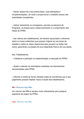 – Deixar disponível o documento-base, suas alterações e
complementações, de modo a proporcionar o imediato acesso das
autoridades competentes.
– Indicar claramente no cronograma, previsto na estrutura do
Programa, os prazos para o desenvolvimento e o cumprimento das
metas do PPRA.
– Dar ciência aos trabalhadores, de maneira apropriada e suficiente,
sobre os riscos ambientais que possam originar-se nos locais de
trabalho e sobre os meios disponíveis para prevenir ou limitar tais
riscos, garantindo a proteção de sua integridade física e de sua saúde.
Aos Trabalhadores:
– Colaborar e participar na implementação e execução do PPRA.
– Acatar e atender as orientações recebidas nos treinamentos
recomendados pelo PPRA.
– Informar à chefia de forma imediata todas as ocorrências que a seu
julgamento possam implicar riscos à saúde dos trabalhadores.
VII – Resumo das NRs
Um resumo das NRs é sempre muito interessante para qualquer
segmento de origem do PPRA.
Veja: Resumo das NRs
 