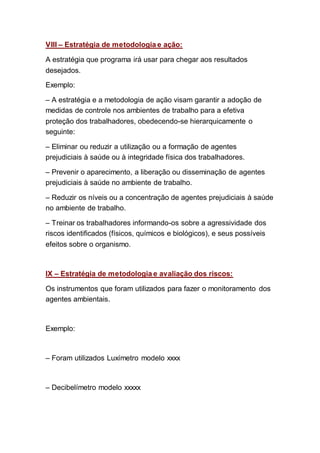 VIII – Estratégia de metodologia e ação:
A estratégia que programa irá usar para chegar aos resultados
desejados.
Exemplo:
– A estratégia e a metodologia de ação visam garantir a adoção de
medidas de controle nos ambientes de trabalho para a efetiva
proteção dos trabalhadores, obedecendo-se hierarquicamente o
seguinte:
– Eliminar ou reduzir a utilização ou a formação de agentes
prejudiciais à saúde ou à integridade física dos trabalhadores.
– Prevenir o aparecimento, a liberação ou disseminação de agentes
prejudiciais à saúde no ambiente de trabalho.
– Reduzir os níveis ou a concentração de agentes prejudiciais à saúde
no ambiente de trabalho.
– Treinar os trabalhadores informando-os sobre a agressividade dos
riscos identificados (físicos, químicos e biológicos), e seus possíveis
efeitos sobre o organismo.
IX – Estratégia de metodologia e avaliação dos riscos:
Os instrumentos que foram utilizados para fazer o monitoramento dos
agentes ambientais.
Exemplo:
– Foram utilizados Luxímetro modelo xxxx
– Decibelímetro modelo xxxxx
 