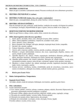 DISCIPLINA DE PEDIATRIA E PUERICULTURA - FCM - UNIFENAS 2
E) HISTÓRIA ALIMENTAR
Idade em que se estendeu o aleitamento natural. Procurar existência de erros alimentares grosseiros.
F) HISTÓRIA IMUNOLÓGICA (vacinas)
G) HISTÓRIA FAMILIAR (irmãos, tios, avós, pais e contactantes)
Idade dos pais, consangüinidade, doença de caráter familiar e infecto contagiosa.
H) HISTÓRIA SÓCIO-ECONÔMICA
Grau de instrução dos pais, profissão, renda familiar, condições de moradia e de higiene do ambien-
te (ventilação, insolação, disponibilidade de água e esgoto), mora na cidade ou no campo, etc.
I) DESENVOLVIMENTO NEUROPSICOMOTOR
Idade em que firmou a cabeça, sentou, andou, falou, controle dos esfíncteres.
J) ISDA (Interrogatório sobre diversos aparelhos)
1. Geral: apetite, atividade, choro, sono, alterações do peso, febre, sudorese.
2. Olhos: edema palpebral, enoftalmia, conjuntivite, acuidade visual, ardor.
3. Nariz: epistaxe, coriza, obstrução.
4. Boca e garganta: dor, disfagia, salivação, dentição, respiração bucal, lesões, rouquidão.
5 Ouvidos: dor, otorréia, audição.
6. Cabeça: fontanelas, cefaléias, tonturas.
7. Anexos, pele e mucosas: palidez, icterícia, prurido, assaduras, alterações dos pêlos.
8. Pulmões e coração: deformidades torácicas, dor, tosse, expectoração, dispnéia, cianose, ron-
queira, chiado no peito, palpitação.
9. Aparelho digestivo: dor, náusea, vômito, regurgitação, intolerância alimentar, polifagia, poli-
dipsia, alterações intestinais, eliminação de vermes, prurido anal, regurgitação.
10. Aparelho gênito-urinário: dor, disúria, polaciúria, alterações do volume urinário, cor da urina,
incontinência urinária, enurese, urina em jato, corrimento vaginal, lesões genitais, testículos.
11. Membros e coluna vertebral: dor, edema, tumefação articular, impotência funcional, deformi-
dades, lesões, tumorações, marcha.
12. Sistema nervoso: sonolência, insônia, irritabilidade, perda de consciência, convulsões, movi-
mentos involuntários, alterações da conduta, confusão mental, paresias, paralisias.
IV) Roteiro para Exame Físico
1. Dados Antropométricos. Temperatura.
2. Inspeção Geral. Fácies.
Atividade, atitude, estado de nutrição e hidratação, movimentos, aparência geral, fácies.
3. Pele e subcutâneo.
3.1 Lesões elementares da pele:
a) Cor: cianose, palidez, icterícia, eritema, exantema, púrpura, mácula, discromia (hipercromia, hi-
pocromia), pigmentação anormal (endógena e exógena).
b) Elevações sólidas: pápula, placa de urticária, tubérculo, nódulo, goma, vegetação, verruga
c) Elevações de conteúdo líquido: vesícula, bolha, flictena, pústula.
d) Alterações da camada córnea: hiperceratose, descamação.
e) Soluções de continuidade: escoriação, erosão, ulceração, fissura, rágade.
f) Lesões caducas: escama, crosta, escara.
 