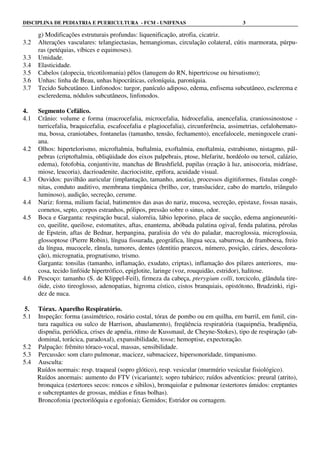 DISCIPLINA DE PEDIATRIA E PUERICULTURA - FCM - UNIFENAS 3
g) Modificações estruturais profundas: liquenificação, atrofia, cicatriz.
3.2 Alterações vasculares: telangiectasias, hemangiomas, circulação colateral, cútis marmorata, púrpu-
ras (petéquias, víbices e equimoses).
3.3 Umidade.
3.4 Elasticidade.
3.5 Cabelos (alopecia, tricotilomania) pêlos (lanugem do RN, hipertricose ou hirsutismo);
3.6 Unhas: linha de Beau, unhas hipocráticas, celoníquia, paroníquia.
3.7 Tecido Subcutâneo. Linfonodos: turgor, panículo adiposo, edema, enfisema subcutâneo, esclerema e
escleredema, nódulos subcutâneos, linfonodos.
4. Segmento Cefálico.
4.1 Crânio: volume e forma (macrocefalia, microcefalia, hidrocefalia, anencefalia, craniossinostose -
turricefalia, braquicefalia, escafocefalia e plagiocefalia), circunferência, assimetrias, cefalohemato-
ma, bossa, craniotabes, fontanelas (tamanho, tensão, fechamento), encefalocele, meningocele crani-
ana.
4.2 Olhos: hipertelorismo, microftalmia, buftalmia, exoftalmia, enoftalmia, estrabismo, nistagmo, pál-
pebras (criptoftalmia, obliqüidade dos eixos palpebrais, ptose, blefarite, hordéolo ou tersol, calázio,
edema), fotofobia, conjuntivite, manchas de Brushfield, pupilas (reação à luz, anisocoria, midríase,
miose, leucoria), dacrioadenite, dacriocistite, epífora, acuidade visual.
4.3 Ouvidos: pavilhão auricular (implantação, tamanho, anotia), processos digitiformes, fístulas congê-
nitas, conduto auditivo, membrana timpânica (brilho, cor, translucidez, cabo do martelo, triângulo
luminoso), audição, secreção, cerume.
4.4 Nariz: forma, milium facial, batimentos das asas do nariz, mucosa, secreção, epistaxe, fossas nasais,
cornetos, septo, corpos estranhos, pólipos, pressão sobre o sinus, odor.
4.5 Boca e Garganta: respiração bucal, sialorréia, lábio leporino, placa de sucção, edema angioneuróti-
co, queilite, queilose, estomatites, aftas, enantema, abóbada palatina ogival, fenda palatina, pérolas
de Epstein, aftas de Bednar, herpangina, paralisia do véu do paladar, macroglossia, microglossia,
glossoptose (Pierre Robin), língua fissurada, geográfica, língua seca, saburrosa, de framboesa, freio
da língua, mucocele, rânula, tumores, dentes (dentitio praecox, número, posição, cáries, descolora-
ção), micrognatia, prognatismo, trismo.
Garganta: tonsilas (tamanho, inflamação, exudato, criptas), inflamação dos pilares anteriores, mu-
cosa, tecido linfóide hipertrófico, epiglotite, laringe (voz, rouquidão, estridor), halitose.
4.6 Pescoço: tamanho (S. de Klippel-Feil), firmeza da cabeça, pterygium colli, torcicolo, glândula tire-
óide, cisto tireoglosso, adenopatias, higroma cístico, cistos branquiais, opistótono, Brudzinki, rigi-
dez de nuca.
5. Tórax. Aparelho Respiratório.
5.1 Inspeção: forma (assimétrico, rosário costal, tórax de pombo ou em quilha, em barril, em funil, cin-
tura raquítica ou sulco de Harrison, abaulamento), freqüência respiratória (taquipnéia, bradipnéia,
dispnéia, periódica, crises de apnéia, ritmo de Kussmaul, de Cheyne-Stokes), tipo de respiração (ab-
dominal, torácica, paradoxal), expansibilidade, tosse; hemoptise, expectoração.
5.2 Palpação: frêmito tóraco-vocal, massas, sensibilidade.
5.3 Percussão: som claro pulmonar, macicez, submacicez, hipersonoridade, timpanismo.
5.4 Ausculta:
Ruídos normais: resp. traqueal (sopro glótico), resp. vesicular (murmúrio vesicular fisiológico).
Ruídos anormais: aumento do FTV (vicariante); sopro tubárico; ruídos adventícios: preural (atrito),
bronquica (estertores secos: roncos e sibilos), bronquiolar e pulmonar (estertores úmidos: creptantes
e subcreptantes de grossas, médias e finas bolhas).
Broncofonia (pectorilóquia e egofonia); Gemidos; Estridor ou cornagem.
 