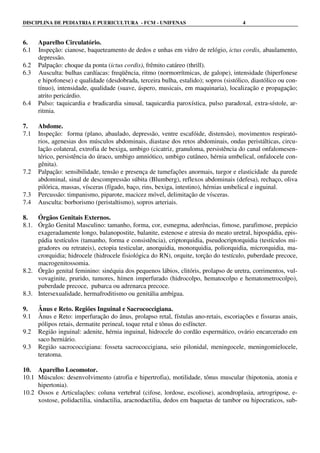 DISCIPLINA DE PEDIATRIA E PUERICULTURA - FCM - UNIFENAS 4
6. Aparelho Circulatório.
6.1 Inspeção: cianose, baqueteamento de dedos e unhas em vidro de relógio, ictus cordis, abaulamento,
depressão.
6.2 Palpação: choque da ponta (ictus cordis), frêmito catáreo (thrill).
6.3 Ausculta: bulhas cardíacas: freqüência, ritmo (normorrítmicas, de galope), intensidade (hiperfonese
e hipofonese) e qualidade (desdobrada, terceira bulha, estalido); sopros (sistólico, diastólico ou con-
tínuo), intensidade, qualidade (suave, áspero, musicais, em maquinaria), localização e propagação;
atrito pericárdio.
6.4 Pulso: taquicardia e bradicardia sinusal, taquicardia paroxística, pulso paradoxal, extra-sístole, ar-
ritmia.
7. Abdome.
7.1 Inspeção: forma (plano, abaulado, depressão, ventre escafóide, distensão), movimentos respirató-
rios, agenesias dos músculos abdominais, diastase dos retos abdominais, ondas peristálticas, circu-
lação colateral, extrofia de bexiga, umbigo (cicatriz, granuloma, persistência do canal onfalomesen-
térico, persistência do úraco, umbigo amniótico, umbigo cutâneo, hérnia umbelical, onfalocele con-
gênita).
7.2 Palpação: sensibilidade, tensão e presença de tumefações anormais, turgor e elasticidade da parede
abdominal, sinal de descompressão súbita (Blumberg), reflexos abdominais (defesa), rechaço, oliva
pilórica, massas, vísceras (fígado, baço, rins, bexiga, intestino), hérnias umbelical e inguinal.
7.3 Percussão: timpanismo, piparote, macicez móvel, delimitação de vísceras.
7.4 Ausculta: borborismo (peristaltismo), sopros arteriais.
8. Órgãos Genitais Externos.
8.1. Órgão Genital Masculino: tamanho, forma, cor, esmegma, aderências, fimose, parafimose, prepúcio
exageradamente longo, balanopostite, balanite, estenose e atresia do meato uretral, hipospádia, epis-
pádia testículos (tamanho, forma e consistência), criptorquidia, pseudocriptorquidia (testículos mi-
gradores ou retrateis), ectopia testicular, anorquidia, monorquidia, poliorquidia, microrquidia, ma-
crorquidia; hidrocele (hidrocele fisiológica do RN), orquite, torção do testículo, puberdade precoce,
macrogenitossomia.
8.2. Órgão genital feminino: sinéquia dos pequenos lábios, clitóris, prolapso de uretra, corrimentos, vul-
vovaginite, prurido, tumores, hímen imperfurado (hidrocolpo, hematocolpo e hematometrocolpo),
puberdade precoce, pubarca ou adrenarca precoce.
8.3. Intersexualidade, hermafroditismo ou genitália ambígua.
9. Ânus e Reto. Regiões Inguinal e Sacrococcigiana.
9.1 Ânus e Reto: imperfuração do ânus, prolapso retal, fístulas ano-retais, escoriações e fissuras anais,
pólipos retais, dermatite perineal, toque retal e tônus do esfíncter.
9.2 Região inguinal: adenite, hérnia inguinal, hidrocele do cordão espermático, ovário encarcerado em
saco herniário.
9.3 Região sacrococcigiana: fosseta sacrococcigiana, seio pilonidal, meningocele, meningomielocele,
teratoma.
10. Aparelho Locomotor.
10.1 Músculos: desenvolvimento (atrofia e hipertrofia), motilidade, tônus muscular (hipotonia, atonia e
hipertonia).
10.2 Ossos e Articulações: coluna vertebral (cifose, lordose, escoliose), acondroplasia, artrogripose, e-
xostose, polidactilia, sindactilia, aracnodactilia, dedos em baquetas de tambor ou hipocraticos, sub-
 