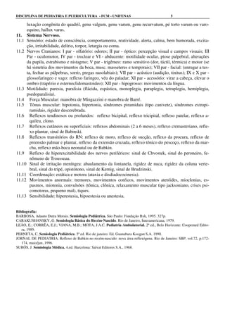 DISCIPLINA DE PEDIATRIA E PUERICULTURA - FCM - UNIFENAS 5
luxação congênita do quadril, genu valgum, genu varum, genu recurvatum, pé torto varum ou varo-
equino, hallux varus.
11. Sistema Nervoso.
11.1 Sensório: estado de consciência, comportamento, reatividade, alerta, calma, bem humorada, excita-
ção, irritabilidade, delírio, torpor, letargia ou coma.
11.2 Nervos Cranianos: I par - olfatório: odores; II par - óptico: percepção visual e campos visuais; III
Par - oculomotor, IV par - troclear e VI - abducente: motilidade ocular, ptose palpebral, alterações
da pupila, estrabismo e nistagmo; V par - trigêmeo: ramo sensitivo (dor, táctil, térmica) e motor (se
há simetria dos movimentos da boca, musc. masseteres e temporais); VII par - facial: (enrugar a tes-
ta, fechar as pálpebras, sorrir, pregas nasolabiais); VII par - acústico (audição, tinitus); IX e X par -
glossofaringeo e vago: reflexo faringeo, véu do paladar; XI par - acessório: virar a cabeça, elevar o
ombro (trapézio e esternoclidomastoideo); XII par - hipogrosso: movimentos da língua.
11.3 Motilidade: paresia, paralisia (flácida, espástica, monoplegia, paraplegia, tetraplegia, hemiplegia,
psedoparalisia).
11.4 Força Muscular: manobra de Mingazzini e manobra de Barré.
11.5 Tônus muscular: hipotonia, hipertonia, síndromes piramidais (tipo canivete), síndromes extrapi-
ramidais, rigidez descerebrada.
11.6 Reflexos tendinosos ou profundos: reflexo bicipital, reflexo tricipital, reflexo patelar, reflexo a-
quileu, clono.
11.7 Reflexos cutâneos ou superficiais: reflexos abdominais (2 a 6 meses), reflexo cremasteriano, refle-
xo plantar, sinal de Babinski.
11.8 Reflexos transitórios do RN: reflexo de moro, reflexo de sucção, reflexo da procura, reflexo de
preensão palmar e plantar, reflexo da extensão cruzada, reflexo tônico do pescoço, reflexo da mar-
cha, reflexo mão-boca neonatal ou de Babkin.
11.9 Reflexo de hiperexcitabilidade dos nervos periféricos: sinal de Chvostek, sinal do peroneiro, fe-
nômeno de Trousseau.
11.10 Sinal de irritação meníngea: abaulamento da fontanela, rigidez de nuca, rigidez da coluna verte-
bral, sinal do tripé, opistótono, sinal de Kernig, sinal de Brudzinski.
11.11 Coordenação: estática e motora (ataxia e disdiadococinesia).
11.12 Movimentos anormais: tremores, movimentos coréicos, movimentos atetóides, mioclonias, es-
pasmos, miotonia, convulsões (tônica, clônica, relaxamento muscular tipo jacksoniano, crises psi-
comotoras, pequeno mal), tiques.
11.13 Sensibilidade: hiperestesia, hipoestesia ou anestesia.
Bibliografia:
BARBOSA, Adauto Dutra Morais. Semiologia Pediátrica. São Paulo: Fundação Byk, 1995. 327p.
CARAKUSHANSKY, G. Semiologia Básica do Recém-Nascido. Rio de Janeiro, Interamericana, 1979.
LEÃO, E.; CORRÊA, E.J.; VIANA, M.B.; MOTA, J.A.C. Pediatria Ambulatorial, 2ª ed., Belo Horizonte: Coopemed Edito-
ra, 1989.
PERNETA, C. Semiologia Pediátrica. 5ª ed. Rio de janeiro: Ed. Guanabara Koogan S.A. 1990.
JORNAL DE PEDIATRIA. Reflexo de Babkin no recém-nascido: nova área reflexógena. Rio de Janeiro: SBP, vol.72, p.172-
174, maio/jun.,1996.
SURÓS, J. Semiologia Médica. 4.ed. Barcelona: Salvat Editores S.A., 1968.
 