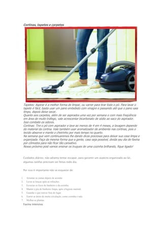 Cortinas, tapetes e carpetes 
Tapetes: Aspirar é a melhor forma de limpar, ou varrer para tirar todo o pó. Para lavar o 
tapete é fácil, basta usar um pano embebido com vinagre e passando até que o pano saia 
limpo, depois deixe secar. 
Quanto aos carpetes, além de ser aspirados uma vez por semana e com mais freqüência 
em área de muito tráfego, vale acrescentar bicarbonato de sódio ao saco do aspirador. 
Isso combate os odores. 
Cortinas: Tire o pó com aspirador e lave ao menos de 4 em 4 meses, a lavagem depende 
do material da cortina. Vale também usar aromatizador de ambiente nas cortinas, pois o 
tecido absorve e mante o cheirinho por mais tempo no quarto. 
Na semana que vem continuaremos lhe dando dicas preciosas para deixar sua casa limpa e 
organizada. Faça da mesma forma que a gente, caso seja possível, divida seu dia de faxina 
por cômodos para não ficar tão cansativo. 
Nosso próximo post vamos ensinar os truques de uma cozinha brilhando, fique ligado! 
Cuidados diários: não adianta tentar escapar, para garantir um aspecto organizado ao lar, 
algumas tarefas precisam ser feitas todo dia. 
Por isso é importante não se esquecer de: 
1. Arrumar as camas depois de acordar 
2. Lavar as louças após as refeições. 
3. Esvaziar os lixos do banheiro e da cozinha. 
4. Manter a pia do banheiro limpa, após a higiene matinal. 
5. Guardar o que estiver fora do lugar. 
6. Varrer as áreas de muita circulação, como cozinha e sala. 
7. Molhar as plantas. 
Faxina intensiva: 
 