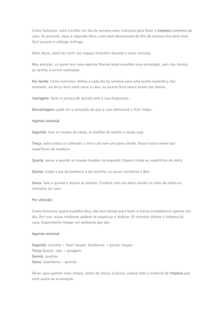 Como funciona: você escolhe um dia da semana mais tranqüila para fazer a limpeza completa da 
casa. Se possível, eleja a segunda-feira, com você descansada do fim de semana fica bem mais 
fácil encarar o esfrega-esfrega. 
Além disso, você vai curtir seu espaço limpinho durante o resto semana. 
Mas atenção: só quem tem uma agenda flexível pode escolher essa estratégia, pois são muitas 
as tarefas a serem realizadas. 
Por tarefa: Como funciona: defina a cada dia da semana para uma tarefa especifica. Por 
exemplo, na terça-feira você varre a casa, na quarta feira lava e assim por diante. 
Vantagem: fazer o serviço de acordo com a sua disposição. 
Desvantagem: pode ter a sensação de que a casa demorará a ficar limpa. 
Agenda semanal: 
Segunda: lave as roupas de cama, as toalhas de banho e roupa suja. 
Terça: varra todos os cômodos e tire o pó com um pano úmido. Passe lustra móvel nas 
superfícies de madeira. 
Quarta: passe a guarde as roupas lavadas na segunda. Depois limpe as superfícies de vidro. 
Quinta: limpe a pia do banheiro e da cozinha, os vasos sanitários e Box. 
Sexta: lave o quintal e repare as plantas. Finalize com um pano úmido no chão de todos os 
cômodos da casa. 
Por cômodo: 
Como funciona: quem trabalha fora, não tem tempo para fazer a faxina completa em apenas um 
dia. Por isso, essas mulheres podem se organizar e dedicar 30 minutos diários a limpeza da 
casa. Experimente limpar um ambiente por dia. 
Agenda semanal: 
Segunda: cozinha + lavar roupas: banheiros + passar roupas. 
Terça Quarta: sala + garagem. 
Quinta: quartos. 
Sexta: lavanderia + quintal. 
Dicas: para ganhar mais tempo, antes de iniciar a faxina, separe todo o material de limpeza que 
você usará na arrumação. 
 