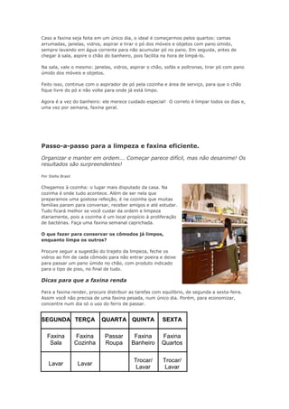 Caso a faxina seja feita em um único dia, o ideal é começarmos pelos quartos: camas 
arrumadas, janelas, vidros, aspirar e tirar o pó dos móveis e objetos com pano úmido, 
sempre lavando em água corrente para não acumular pó no pano. Em seguida, antes de 
chegar à sala, aspire o chão do banheiro, pois facilita na hora de limpá-lo. 
Na sala, vale o mesmo: janelas, vidros, aspirar o chão, sofás e poltronas, tirar pó com pano 
úmido dos móveis e objetos. 
Feito isso, continue com o aspirador de pó pela cozinha e área de serviço, para que o chão 
fique livre do pó e não volte para onde já está limpo. 
Agora é a vez do banheiro: ele merece cuidado especial! O correto é limpar todos os dias e, 
uma vez por semana, faxina geral. 
Passo-a-passo para a limpeza e faxina eficiente. 
Organizar e manter em ordem... Começar parece difícil, mas não desanime! Os 
resultados são surpreendentes! 
Por Stella Brasil 
Chegamos à cozinha: o lugar mais disputado da casa. Na 
cozinha é onde tudo acontece. Além de ser nela que 
preparamos uma gostosa refeição, é na cozinha que muitas 
famílias param para conversar, receber amigos e até estudar. 
Tudo ficará melhor se você cuidar da ordem e limpeza 
diariamente, pois a cozinha é um local propício à proliferação 
de bactérias. Faça uma faxina semanal caprichada. 
O que fazer para conservar os cômodos já limpos, 
enquanto limpa os outros? 
Procure seguir a sugestão do trajeto da limpeza, feche os 
vidros ao fim de cada cômodo para não entrar poeira e deixe 
para passar um pano úmido no chão, com produto indicado 
para o tipo de piso, no final de tudo. 
Dicas para que a faxina renda 
Para a faxina render, procure distribuir as tarefas com equilíbrio, de segunda a sexta-feira. 
Assim você não precisa de uma faxina pesada, num único dia. Porém, para economizar, 
concentre num dia só o uso do ferro de passar. 
SEGUNDA TERÇA QUARTA QUINTA SEXTA 
Faxina 
Sala 
Faxina 
Cozinha 
Passar 
Roupa 
Faxina 
Banheiro 
Faxina 
Quartos 
Lavar Lavar Trocar/ 
Lavar 
Trocar/ 
Lavar 
 