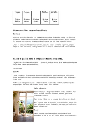 Roupa Roupa Toalhas Lençóis 
Rotina 
Diária 
Rotina 
Diária 
Rotina 
Diária 
Rotina 
Diária 
Rotina 
Diária 
Dicas específicas para cada ambiente 
Banheiro 
Produtos multiuso com álcool são excelentes para limpar espelhos e vidros. Use produtos 
limpa limo para limpeza do box (porta e azulejos), deixando de molho por alguns minutos. 
Em seguida, esfregue com uma esponja de limpeza, que não risca, e sapólio líquido. 
Limpe os ralos para não acumular cabelos. Use uma escova sanitária, separada, só para 
limpar os ralos por dentro, com água sanitária ou produto antibactericida, semanalmente. 
Passo-a-passo para a limpeza e faxina eficiente. 
Organizar e manter em ordem... Começar parece difícil, mas não desanime! Os 
resultados são surpreendentes! 
Por Stella Brasil 
Cozinha 
Limpe a geladeira internamente sempre que estiver com poucos alimentos. Isso facilita. 
Tenha sempre um produto multiuso antibactericida e desengordurante à mão. Serve para 
limpar tudo! 
Prefira usar detergente líquido a sabão em barra. Atualmente, existem produtos líquidos 
próprios para dar brilho em alumínio e inox. Vale a pena conferir! 
Salas e Quartos 
Aspirador de pó é de grande utilidade para a casa toda. Vale 
muito usar em colchões, estofados, tapetes, persianas, 
cortinas e tudo mais... 
Para limpar vidros, não se esqueça do multiuso com álcool. 
Para tapetes, além do aspirador, quinzenalmente, limpe com 
uma mistura de água e vinagre ou com produtos específicos à 
venda no mercado. 
Geral 
Tenha sempre panos de limpeza, esponjas e escovas, 
separados. O que se usa na cozinha jamais limpa o banheiro. 
 
