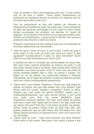 viajar se propõe a fazer uma poupança para isso. E tudo parece 
que irá de bem a melhor... Doce ilusão! Rapidamente um 
sentimento de impotência domina os sonhos e no segundo mês do 
Ano Novo ele já não é mais novo! 
Fico me perguntando se isso não poderia ser diferente se 
olhássemos as pendências dentro da nossa casa. Como emagrecer 
se além das gorduras acumuladas no meu corpo eu tenho coisas 
demais acumuladas nos armários, nas gavetas, no “quarto da 
bagunça”. Como ganhar mais dinheiro se eu jogo pela janela o meu 
dinheiro com desperdícios – compro jornal e não leio, não resolvo a 
goteira do meu chuveiro e assim por diante. 
Proponho umas dicas que vão colaborar para que as resoluções de 
Ano Novo efetivamente se concretizem: 
1. Saia de casa e entre de novo. O que é abrir a porta de casa e 
entrar nela? O que você vê assim que entra em casa? É algo 
agradável? Surpreendente? A porta se abre livremente? Quem 
entra na sua casa reconhece que a casa é sua? 
A entrada da casa é a entrada das oportunidades da nossa vida. 
Não deve haver nenhum empecilho na abertura da porta. O hall 
deve estar sempre limpo e arrumado. Esta entrada deve mostra-se 
hospitaleira aos olhos de quem entra. É muito bom que fotos da 
família residente estejam bem a vista, vai assinar o espaço. Um 
objeto ou cor de parede que surpreenda também é bastante 
interessante, dá um toque de ousadia e revela que estamos prontos 
para viver novas e enriquecedoras experiências. 
2. Agora abra o seu armário. Observe-o. Pense que você acaba de 
ganhar um premio mas que este prêmio não é em dinheiro. Este 
prêmio será em roupas, sapatos e acessórios. Feche os olhos. 
Imagine que você acaba de ganhar AQUELE vestido que é 
maaaaraaavilhoooosooo, que você sempre sonhou e que nunca 
teve cacife para tê-lo. Ou pense NAQUELA bolsa, 
chiquérrima. caríssima também. Pois bem você acaba de ganhar 
tudo isso e muito mais. Agora abra os olhos e me diga: onde você 
vai colocar tudo isso? Pois bem, você acaba de perder seu prêmio. 
Coisas novas só podem chegar onde há lugar para elas. Seu 
guarda roupas tem que ter pelo menos 30% do espaço livre. Sua 
cabeça deveria funcionar da seguinte forma: entra uma coisa nova, 
sai uma antiga. 
3. Vamos falar do amor... Você está buscando sua Alma Gêmea? 
Então entre no seu quarto. Olhe para o seu quarto e pense o que 
 