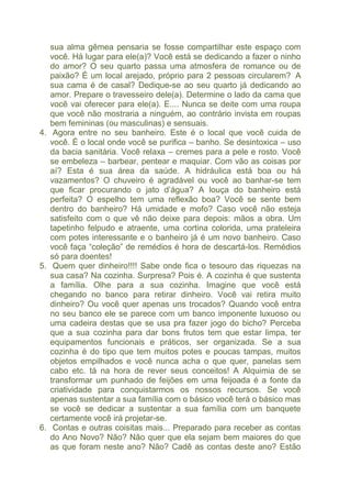 sua alma gêmea pensaria se fosse compartilhar este espaço com 
você. Há lugar para ele(a)? Você está se dedicando a fazer o ninho 
do amor? O seu quarto passa uma atmosfera de romance ou de 
paixão? É um local arejado, próprio para 2 pessoas circularem? A 
sua cama é de casal? Dedique-se ao seu quarto já dedicando ao 
amor. Prepare o travesseiro dele(a). Determine o lado da cama que 
você vai oferecer para ele(a). E.... Nunca se deite com uma roupa 
que você não mostraria a ninguém, ao contrário invista em roupas 
bem femininas (ou masculinas) e sensuais. 
4. Agora entre no seu banheiro. Este é o local que você cuida de 
você. É o local onde você se purifica – banho. Se desintoxica – uso 
da bacia sanitária. Você relaxa – cremes para a pele e rosto. Você 
se embeleza – barbear, pentear e maquiar. Com vão as coisas por 
aí? Esta é sua área da saúde. A hidráulica está boa ou há 
vazamentos? O chuveiro é agradável ou você ao banhar-se tem 
que ficar procurando o jato d’água? A louça do banheiro está 
perfeita? O espelho tem uma reflexão boa? Você se sente bem 
dentro do banheiro? Há umidade e mofo? Caso você não esteja 
satisfeito com o que vê não deixe para depois: mãos a obra. Um 
tapetinho felpudo e atraente, uma cortina colorida, uma prateleira 
com potes interessante e o banheiro já é um novo banheiro. Caso 
você faça “coleção” de remédios é hora de descartá-los. Remédios 
só para doentes! 
5. Quem quer dinheiro!!!! Sabe onde fica o tesouro das riquezas na 
sua casa? Na cozinha. Surpresa? Pois é. A cozinha é que sustenta 
a família. Olhe para a sua cozinha. Imagine que você está 
chegando no banco para retirar dinheiro. Você vai retira muito 
dinheiro? Ou você quer apenas uns trocados? Quando você entra 
no seu banco ele se parece com um banco imponente luxuoso ou 
uma cadeira destas que se usa pra fazer jogo do bicho? Perceba 
que a sua cozinha para dar bons frutos tem que estar limpa, ter 
equipamentos funcionais e práticos, ser organizada. Se a sua 
cozinha é do tipo que tem muitos potes e poucas tampas, muitos 
objetos empilhados e você nunca acha o que quer, panelas sem 
cabo etc. tá na hora de rever seus conceitos! A Alquimia de se 
transformar um punhado de feijões em uma feijoada é a fonte da 
criatividade para conquistarmos os nossos recursos. Se você 
apenas sustentar a sua família com o básico você terá o básico mas 
se você se dedicar a sustentar a sua família com um banquete 
certamente você irá projetar-se. 
6. Contas e outras coisitas mais... Preparado para receber as contas 
do Ano Novo? Não? Não quer que ela sejam bem maiores do que 
as que foram neste ano? Não? Cadê as contas deste ano? Estão 
 