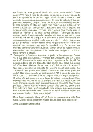no fundo de uma gaveta? Você não sabe onde estão? Como 
assim???? Pois é hora de abençoar as contas que foram pagas. É 
hora de agradecer ter podido pagar tantas contas e usufruir todo 
conforto que elas nos proporcionaram. É hora de selecioná-las por 
prestador de serviço, organizá-las por data, arquivá-las e agradecer. 
É hora também de abrir um lugar para reunir as que estão por vir 
como o local das “amiguinhas”. Encontre uma caixa arquivo ou 
simplesmente uma caixa, procure uma que seja bem bonita, que vc 
goste de colocar lá as suas contas amigas – abençoe as suas 
contas. Nada é caro quando percebemos que se pagamos uma 
conta de luz alta foi porque não sofremos o calor insuportável do 
verão usando o ar condicionado, que a conta do celular não é cara 
já que pudemos localizar nossos filhos naquele momento em que o 
coração se preocupou ou que foi possível dizer Eu te amo ao 
maridão que estava longe há 2 dias. Vamos amar as nossas contas 
e cuidá-las para que possamos ter ainda mais amigas e nos trazer 
mais conforto e prazer. 
7. Se a porta da frente é a entrada... a porta de trás é a saída! Como 
vai a sua área dos fundos??? Vamos dar um pulinho até lá? O que 
você vê? Uma área de apoio arrumada, organizada, funcional? Ou 
estamos diante de um depósito? Que coisas são estas que estão 
aí? Olhe bem. Um ventilador quebrado? Baldes com tinta seca? 
Que roda é aquela? Da bicicleta do Paulinho que já está casado há 
10 anos? Que panos são estes? Camisetas para fazer pano de 
chão? Que pano de chão vc está usando? Ah! O pano de saco que 
você comprou no camelô! Vê se dá jeito nisso! Energia estagnada. 
O velho não vai embora e toma lugar de coisas novas e boas. Este 
é seu grande foco de perda de energia em casa. Às vezes você não 
sabe porque as coisas não funcionam e eu já posso lhe falar que é 
por isso. Guerra! Atacar! Vamos colocar tudo que não serve para 
fora e deixar a área dos fundos linda para ser uma área de apoio ao 
bom funcionamento da casa. Você vai se sentir vitorioso depois de 
encaminhar tantas coisas inacabadas! 
Bom, fiquei cansada! Uma vitória! Estamos prontos para este Ano 
Novo. Depois desta geral tem muitas coisas boas para acontecer. 
Anna Elizabeth Branquinho 
Hora Da Faxina! 
 