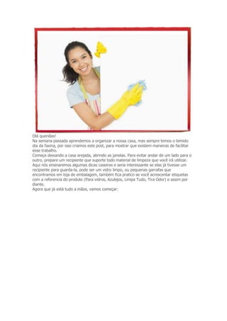 Olá queridas! 
Na semana passada aprendemos a organizar a nossa casa, mas sempre temos o temido 
dia da faxina, por isso criamos este post, para mostrar que existem maneiras de facilitar 
esse trabalho. 
Começe deixando a casa arejada, abrindo as janelas. Para evitar andar de um lado para o 
outro, prepare um recipiente que suporte todo material de limpeza que você irá utilizar. 
Aqui nós ensinaremos algumas dicas caseiras e seria interessante se elas já tivesse um 
recipiente para guarda-la, pode ser um vidro limpo, ou pequenas garrafas que 
encontramos em loja de embalagem, também fica pratico se você acrescentar etiquetas 
com a referencia do produto (Para vidros, Azulejos, Limpa Tudo, Tira Odor) e assim por 
diante. 
Agora que já está tudo a mãos, vamos começar: 
 