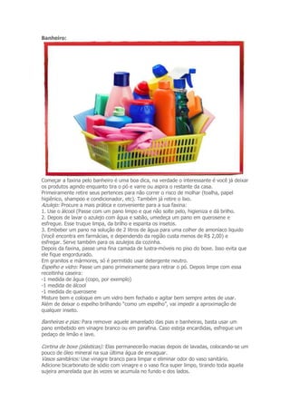 Banheiro: 
Começar a faxina pelo banheiro é uma boa dica, na verdade o interessante é você já deixar 
os produtos agindo enquanto tira o pó e varre ou aspira o restante da casa. 
Primeiramente retire seus pertences para não correr o risco de molhar (toalha, papel 
higiênico, shampoo e condicionador, etc). Também já retire o lixo. 
Azulejo: Procure a mais prática e conveniente para a sua faxina: 
1. Use o álcool (Passe com um pano limpo e que não solte pelo, higieniza e dá brilho. 
2. Depois de lavar o azulejo com água e sabão, umedeça um pano em querosene e 
esfregue. Esse truque limpa, da brilho e espanta os insetos. 
3. Embeber um pano na solução de 2 litros de água para uma colher de amoníaco liquido 
(Você encontra em farmácias, e dependendo da região custa menos de R$ 2,00) e 
esfregar. Serve também para os azulejos da cozinha. 
Depois da faxina, passe uma fina camada de lustra-móveis no piso do boxe. Isso evita que 
ele fique engordurado. 
Em granitos e mármores, só é permitido usar detergente neutro. 
Espelho e vidro: Passe um pano primeiramente para retirar o pó. Depois limpe com essa 
receitinha caseira: 
-1 medida de água (copo, por exemplo) 
-1 medida de álcool 
-1 medida de querosene 
Misture bem e coloque em um vidro bem fechado e agitar bem sempre antes de usar. 
Além de deixar o espelho brilhando “como um espelho”, vai impedir a aproximação de 
qualquer inseto. 
Banheiras e pias: Para remover aquele amarelado das pias e banheiras, basta usar um 
pano embebido em vinagre branco ou em parafina. Caso esteja encardidas, esfregue um 
pedaço de limão e lave. 
Cortina de boxe (plásticas): Elas permanecerão macias depois de lavadas, colocando-se um 
pouco de óleo mineral na sua última água de enxaguar. 
Vasos sanitários: Use vinagre branco para limpar e eliminar odor do vaso sanitário. 
Adicione bicarbonato de sódio com vinagre e o vaso fica super limpo, tirando toda aquela 
sujeira amarelada que às vezes se acumula no fundo e dos lados. 
 