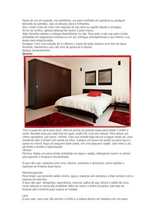 Passe de vez em quando, nos sanitários, um pano molhado em gasolina ou qualquer 
derivado do petróleo. Isso os deixara claro e brilhantes. 
Box: Limpe o box de vidro com esponja de aço seca ou sapólio líquido e enxágue. 
Se for de acrílico, aplique detergente neutro e pano macio. 
Ralo: Recolha cabelos e coloque desinfetante no ralo. Para polir o ralo use pano úmido 
embebido em saponáceo cremoso ou em pó. Esfregue principalmente o seu interior e as 
áreas mais engorduradas. 
Enxágue: Com uma solução de 3 colheres ( sopa) de soda cáustica num litro de água 
fervente, mantenha o seu ralo livre de gorduras e odores. 
Aplique semanalmente. 
Quarto: 
Tire a roupa de cama para lavar, abra as portas do guarda-roupa para arejar e evitar o 
mofo. Recolha tudo que está fora do lugar, então tire o pó dos móveis. Para deixar um 
cheiro agradável, use lustra- móveis. Caso sua mobília seja escura e pegue muito pó, uma 
excelente dica é limpar com azeite de oliva. Coloque um pouco de azeite no pano seco e 
passe no móvel. Faça um pequeno teste antes, em uma pequena região. Isso retira o pó, 
da brilho e facilita a higienização. 
Moveis: 
Fórmica :Basta um pano úmido embebido em água e sabão, detergente neutro ou álcool 
para garantir a limpeza e durabilidade. 
O que não usar: produtos com cera, silicone, solventes e abrasivos, como sapóleo e 
esponjas de limpeza duas faces. 
Mármore/granito 
Para limpar use somente sabão neutro, água e esponja sem abrasivo. Limpe sempre com a 
esponja do lado liso. 
O que não usar: alvejantes, saponáceos, escovas, palha de aço, álcool e sabão de coco, 
ceras naturais e resina são proibidos! Além de retirar o brilho da pedra, este tipo de 
limpeza abre caminho para sujeira se instalar. 
Laca 
O que usar: para que não percam o brilho e a beleza devem ser lavados com um pano 
 