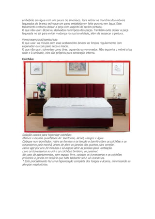 embebido em água com um pouco de amoníaco. Para retirar as manchas dos móveis 
laqueados de branco esfregue um pano embebido em leite puro ou em água. Este 
tratamento costuma deixar a peça com aspecto de recém-pintada. 
O que não usar: álcool ou derivados na limpeza das peças. Também evite deixar a peça 
laqueada no sol para evitar mudança na sua tonalidade, além de ressecar a pintura. 
Vime/ratam/sisal/bambu/juta 
O que usar: os móveis com esse acabamento devem ser limpos regularmente com 
espanador ou com pano seco e macio. 
O que não usar: solventes como tíner, aguarrás ou removedor. Não exponha o móvel a luz 
solar e à umidade, eles são próprios para decoração interna. 
Colchão: 
Solução caseira para higienizar colchões: 
Misture a mesma quantidade de: lisorforme, álcool, vinagre e água. 
Coloque num borrifador, retire as fronhas e os lençóis e borrife sobre os colchões e os 
travesseiros pela manhã, antes de abrir as janelas dos quartos para ventilar. 
Deixe agir por uns 20 minutos e só depois abrir as janelas para ventilação. 
Leve os travesseiros ao sol e os colchões também, se possível. 
No caso de apartamentos, sem espaço livre, coloque os travesseiros e os colchões 
próximos a janela em horário que bata bastante sol e vá virando-os. 
* Este procedimento faz uma higienização completa dos fungos e ácaros, minimizando as 
alergias respiratórias. 
 