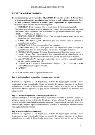 CONSULTORIA E BUFFET DO DAVID
ESTRUTURA GERAL DOS POPS:
Da mesma maneira que o Manual de BP, os POPS devem estar escritos de forma clara
e objetiva, evitando-se, ao máximo, que tenham grande volume. A intenção deve
ser a de evidenciar facilmente, a maneira que a empresa executa o procedimento.
​Os itens a serem descritos devem ser os seguintes:
a) OBJETIVO: Descrever neste item os objetivos do documento, por exemplo:
“ Estabelecer procedimentos a serem adotados para manter a segurança da água que entra
em contato direto ou indireto com os alimentos ou que é usada na fabricação de gelo.”
(PPHO 1- potabilidade da água ).
b) DOCUMENTOS DE REFERÊNCIA: Citar normas técnicas e legais que servem
como base para o documento.
c) CAMPO DE APLICAÇÃO: Descrever para que setores/ áreas da empresa o
procedimento se aplica
d) DEFINIÇÕES: Definir termos usados. Citar conceitos.
e) RESPONSABILIDADES: Citar quem serão os responsáveis pela execução do
procedimento, pela sua monitorização, verificação e pelas ações corretivas.
f) DESCRIÇÃO: Nesta etapa devem ser descritos os procedimentos, passo a passo.
g) MONITORIZAÇÃO: Citar como será feita a monitorização do procedimento. Se o
uso de tabelas e planilhas se fizer necessários, devem ser anexados os modelos.
h) AÇÃO CORRETIVA: Descrever quais serão a ações corretivas para cada situação
de não – conformidade possível .
i) VERIFICAÇÃO: Descrever de forma clara e objetiva O QUE, COMO, QUANDO
E QUEM executará os procedimentos.
j) ANEXOS
➢ Os POPS devem conter as seguintes informações
Pop 1- higienização de instalações, equipamentos e móveis:
Natureza da superfície a ser higienizado, método de higienização, princípio ativo
selecionado e sua concentração, tempo de contato dos agentes químicos e ou físicos
utilizados na operação de higienização, temperatura e outras informações que se fizerem
necessárias. Quando aplicável, os pop devem contemplar a operação de desmonte dos
equipamentos.
Pop 2- controle integrado de vetores e pragas urbanas:
Devem contemplar as medidas preventivas e corretivas destinadas a impedir a atração, o
abrigo, o acesso e ou a proliferação de vetores e pragas urbanas. No caso da adoção de
controle químico, o estabelecimento deve apresentar comprovante de execução de serviço
fornecido pela empresa especializada contratada, contendo as informações estabelecidas em
legislação sanitária específica.
Pop 3- higienização do reservatório;
Natureza da superfície a ser higienizado, método de higienização, princípio ativo
selecionado e sua concentração, tempo de contato dos agentes químicos e ou físicos
utilizados na operação de higienização, temperatura e outras informações que se fizerem
10
 