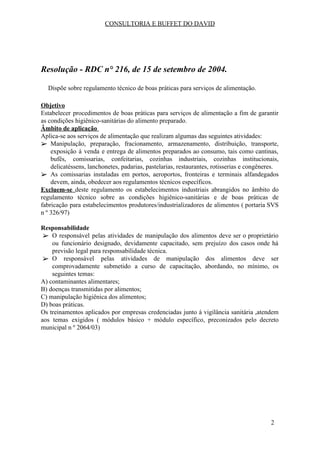 CONSULTORIA E BUFFET DO DAVID
Resolução - RDC n° 216, de 15 de setembro de 2004.
Dispõe sobre regulamento técnico de boas práticas para serviços de alimentação.
Objetivo​
Estabelecer procedimentos de boas práticas para serviços de alimentação a fim de garantir
as condições higiênico-sanitárias do alimento preparado.
Âmbito de aplicação​
Aplica-se aos serviços de alimentação que realizam algumas das seguintes atividades:
➢ Manipulação, preparação, fracionamento, armazenamento, distribuição, transporte,
exposição à venda e entrega de alimentos preparados ao consumo, tais como cantinas,
bufês, comissarias, confeitarias, cozinhas industriais, cozinhas institucionais,
delicatéssens, lanchonetes, padarias, pastelarias, restaurantes, rotisserias e congêneres.
➢ As comissarias instaladas em portos, aeroportos, fronteiras e terminais alfandegados
devem, ainda, obedecer aos regulamentos técnicos específicos.
Excluem-se ​deste regulamento os estabelecimentos industriais abrangidos no âmbito do
regulamento técnico sobre as condições higiênico-sanitárias e de boas práticas de
fabricação para estabelecimentos produtores/industrializadores de alimentos ( portaria SVS
n º 326/97)
Responsabilidade
➢ O responsável pelas atividades de manipulação dos alimentos deve ser o proprietário
ou funcionário designado, devidamente capacitado, sem prejuízo dos casos onde há
previsão legal para responsabilidade técnica.
➢ O responsável pelas atividades de manipulação dos alimentos deve ser
comprovadamente submetido a curso de capacitação, abordando, no mínimo, os
seguintes temas:
A) contaminantes alimentares;
B) doenças transmitidas por alimentos;
C) manipulação higiênica dos alimentos;
D) boas práticas.
Os treinamentos aplicados por empresas credenciadas junto á vigilância sanitária ,atendem
aos temas exigidos ( módulos básico + módulo específico, preconizados pelo decreto
municipal n º 2064/03)
2
 