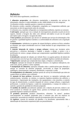 CONSULTORIA E BUFFET DO DAVID
Definições
Para efeito deste regulamento, considera-se:
1 alimentos preparados: são alimentos manipulados e preparados em serviços de
alimentação, expostos à venda embalados ou não, subdividindo-se em três categorias:
A) alimentos cozidos, mantidos quentes e expostos ao consumo;
B) alimentos cozidos, mantidos refrigerados, congelados ou à temperatura ambiente, que
necessitam ou não de aquecimento antes do consumo;
C) alimentos crus, mantidos refrigerados ou à temperatura ambiente, expostos ao consumo.
2 anti-sepsia​: operação que visa a redução de microrganismos presentes na pele em níveis
seguros, durante a lavagem das mãos com sabonete anti-séptico ou por uso de agente
anti-séptico após a lavagem e secagem das mãos.
3 boas práticas: procedimentos que devem ser adotados por serviços de alimentação a fim
de garantir a qualidade higiênico-sanitária e a conformidade dos alimentos com a legislação
sanitária.
4 contaminantes​: substâncias ou agentes de origem biológica, química ou física, estranhos
ao alimento, que sejam considerados nocivos à saúde humana ou que comprometam a sua
integridade.
5 controle integrado de vetores e pragas urbanas: sistema que incorpora ações
preventivas e corretivas destinadas a impedir a atração, o abrigo, o acesso e ou a
proliferação de vetores e pragas urbanas que comprometam a qualidade higiênico-sanitária
do alimento.
6 desinfecção: operação de redução, por método físico e ou agente químico, do número de
microrganismos em nível que não comprometa a qualidade higiênico-sanitária do alimento.
7 higienização:​ operação que compreende duas etapas, a limpeza e a desinfecção.
8 limpeza: ​operação de remoção de substâncias minerais e ou orgânicas indesejáveis, tais
como terra, poeira, gordura e outras sujidades.
9 manipulação de alimentos: operações efetuadas sobre a matéria-prima para obtenção e
entrega ao consumo do alimento preparado, envolvendo as etapas de preparação,
embalagem, armazenamento, transporte, distribuição e exposição à venda.
10 manipuladores de alimentos: qualquer pessoa do serviço de alimentação que entra em
contato direto ou indireto com o alimento.
11 manuais de boas práticas: documento que descreve as operações realizadas pelo
estabelecimento, incluindo, no mínimo, os requisitos higiênico-sanitários dos edifícios, a
manutenção e higienização das instalações, dos equipamentos e dos utensílios, o controle
da água de abastecimento, o controle integrado de vetores e pragas urbanas, a capacitação
profissional, o controle da higiene e saúde dos manipuladores, o manejo de resíduos e o
controle e garantia de qualidade do alimento preparado.
12 medidas de controle: ​procedimento adotado com o objetivo de prevenir, reduzir a um
nível aceitável ou eliminar um agente físico, químico ou biológico que comprometa a
qualidade higiênico-sanitária do alimento.
13 produtos perecíveis: produtos alimentícios, alimentos “in natura”, produtos
semi-preparados ou produtos preparados para o consumo que, pela sua natureza ou
composição, necessitam de condições especiais de temperatura para sua conservação.
14 registros: consiste de anotação em planilha e ou documento, apresentando data e
identificação do funcionário responsável pelo seu preenchimento.
3
 