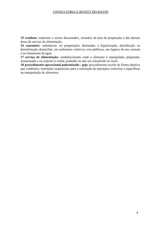 CONSULTORIA E BUFFET DO DAVID
15 resíduos: materiais a serem descartados, oriundos da área de preparação e das demais
áreas do serviço de alimentação.
16 saneantes: substâncias ou preparações destinadas à higienização, desinfecção ou
desinfestação domiciliar, em ambientes coletivos e/ou públicos, em lugares de uso comum
e no tratamento de água.
17 serviço de alimentação: estabelecimento onde o alimento é manipulado, preparado,
armazenado e ou exposto à venda, podendo ou não ser consumido no local.
18 procedimento operacional padronizado - pop: procedimento escrito de forma objetiva
que estabelece instruções seqüenciais para a realização de operações rotineiras e específicas
na manipulação de alimentos.
4
 