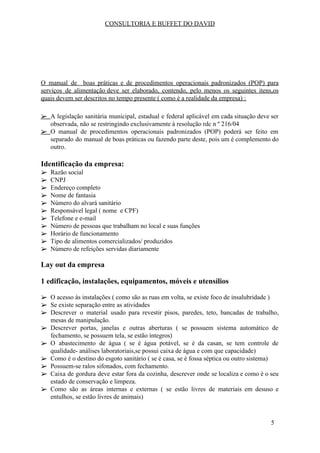 CONSULTORIA E BUFFET DO DAVID
O manual de boas práticas e de procedimentos operacionais padronizados (POP) para
serviços de alimentação deve ser elaborado, contendo, pelo menos os seguintes itens,os
quais devem ser descritos no tempo presente ( como é a realidade da empresa) :
➢ A legislação sanitária municipal, estadual e federal aplicável em cada situação deve ser
observada, não se restringindo exclusivamente à resolução rdc n º 216/04
➢ O manual de procedimentos operacionais padronizados (POP) poderá ser feito em
separado do manual de boas práticas ou fazendo parte deste, pois um é complemento do
outro.
Identificação da empresa:
➢ Razão social
➢ CNPJ
➢ Endereço completo
➢ Nome de fantasia
➢ Número do alvará sanitário
➢ Responsável legal ( nome e CPF)
➢ Telefone e e-mail
➢ Número de pessoas que trabalham no local e suas funções
➢ Horário de funcionamento
➢ Tipo de alimentos comercializados/ produzidos
➢ Número de refeições servidas diariamente
Lay out da empresa
1 edificação, instalações, equipamentos, móveis e utensílios
➢ O acesso às instalações ( como são as ruas em volta, se existe foco de insalubridade )
➢ Se existe separação entre as atividades
➢ Descrever o material usado para revestir pisos, paredes, teto, bancadas de trabalho,
mesas de manipulação.
➢ Descrever portas, janelas e outras aberturas ( se possuem sistema automático de
fechamento, se possuem tela, se estão íntegros)
➢ O abastecimento de água ( se é água potável, se é da casan, se tem controle de
qualidade- análises laboratoriais,se possui caixa de água e com que capacidade)
➢ Como é o destino do esgoto sanitário ( se é casa, se é fossa séptica ou outro sistema)
➢ Possuem-se ralos sifonados, com fechamento.
➢ Caixa de gordura deve estar fora da cozinha, descrever onde se localiza e como é o seu
estado de conservação e limpeza.
➢ Como são as áreas internas e externas ( se estão livres de materiais em desuso e
entulhos, se estão livres de animais)
5
 