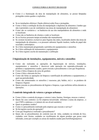 CONSULTORIA E BUFFET DO DAVID
➢ Como é a iluminação da área de manipulação de alimentos, se possui lâmpadas
protegidas contra quedas e explosões.
➢ Se as instalações elétricas ( fiação elétrica) estão fixas e protegidas.
➢ Como é feita a ventilação da área de manipulação e depósitos de alimentos ( lembre que
não é permitido o uso de ventiladores nas áreas de manipulação de alimentos)
➢ Como são os vestiários e os banheiros de uso dos manipuladores de alimentos e onde
se localizam
➢ Como são os banheiros de clientes e onde se localizam
➢ Se os lixeiros possuem tampa acionadas não manualmente
➢ Se existem lavatórios exclusivos para higiene das mãos, localizados dentro das áreas de
manipulação de alimentos, e se possuem sabonete líquido inodoro, toalha de papel não
reciclado e antisséptico.
➢ Se é feito manutenção programada e periódica de equipamentos e utensílios
➢ Se é feito calibração de instrumentos e equipamentos
➢ Se é feito registro escrito de manutenção e calibração
2 higienização de instalações, equipamentos, móveis e utensílios
➢ Como são realizadas as operações de higienização de móveis, instalações,
equipamentos e utensílios ( descrever cada operação em separado,colocando os
produtos e equipamentos usados, quem executa o procedimento e com que frequência)
➢ Como é feita a limpeza da caixa de gordura
➢ Como é feito o descarte do lixo
➢ Como são feitas as operações de limpeza e santificação de ambientes e equipamentos, e
qual sua periodicidade.
➢ Como são armazenados os utensílios ( vassouras, pás, baldes, etc) e os produtos de
limpeza e higiene
➢ Quem executa os procedimentos de higiene e limpeza, e que uniforme utiliza durante as
operações.
3 controle integrado de vetores e pragas urbanas
➢ Como é feito o controle de pragas e vetores ( ratos, baratas, formigas, moscas e outros)
➢ Quem faz esse controle ( se for empresa terceirizada informar o nome da empresa , o
seu CNPJ e endereço, e o número de seu alvará sanitário)
➢ Quais os produtos usados?
➢ Como é o procedimento realizado pela empresa que executa o serviço?
➢ Se há registro escrito da operação?
➢ Com que frequência é realizado o procedimento?
➢ Quais são os procedimentos de controle (uso de telas, cuidados na retirada do lixo,
cuidados com frestas, cuidados no recebimento de algum produto que possa estar
infestado, como por exemplo as caixas de madeira usadas para hortifrutigranjeiros)
6
 