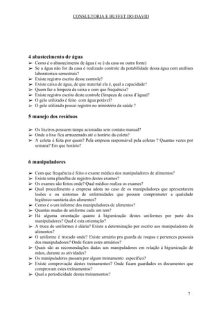 CONSULTORIA E BUFFET DO DAVID
4 abastecimento de água​
➢ Como é o abastecimento de água ( se é da casa ou outra fonte)
➢ Se a água não for da casa é realizado controle da potabilidade dessa água com análises
laboratoriais semestrais?
➢ Existe registro escrito desse controle?
➢ Existe caixa de água, de que material ela é, qual a capacidade?
➢ Quem faz a limpeza da caixa e com que frequência?
➢ Existe registro escrito deste controle (limpeza de caixa d’água)?
➢ O gelo utilizado é feito com água potável?
➢ O gelo utilizado possui registro no ministério da saúde ?
5 manejo dos resíduos
➢ Os lixeiros possuem tampa acionadas sem contato manual?
➢ Onde o lixo fica armazenado até o horário da coleta?
➢ A coleta é feita por quem? Pela empresa responsável pela coletas ? Quantas vezes por
semana? Em que horário?
6 manipuladores​
➢ Com que frequência é feito o exame médico dos manipuladores de alimentos?
➢ Existe uma planilha de registro destes exames?
➢ Os exames são feitos onde? Qual médico realiza os exames?
➢ Qual procedimento a empresa adota no caso de os manipuladores que apresentarem
lesões e ou sintomas de enfermidades que possam comprometer a qualidade
higiênico-sanitária dos alimentos?
➢ Como é o um informe dos manipuladores de alimentos?
➢ Quantas mudas de uniforme cada um tem?
➢ Há alguma orientação quanto á higienização destes uniformes por parte dos
manipuladores? Qual é esta orientação?
➢ A troca de uniformes é diária? Existe a determinação por escrito aos manipuladores de
alimentos?
➢ O uniforme é trocado onde? Existe armário pra guarda de roupas e pertences pessoais
dos manipuladores? Onde ficam estes armários?
➢ Quais são as recomendações dadas aos manipuladores em relação á higienização de
mãos, durante as atividades?
➢ Os manipuladores passam por algum treinamento específico?
➢ Existe comprovação destes treinamentos? Onde ficam guardados os documentos que
comprovam estes treinamentos?
➢ Qual a periodicidade destes treinamentos?
7
 