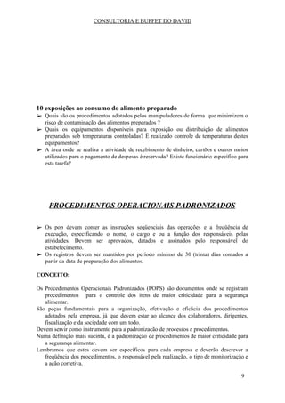 CONSULTORIA E BUFFET DO DAVID
10 exposições ao consumo do alimento preparado
➢ Quais são os procedimentos adotados pelos manipuladores de forma que minimizem o
risco de contaminação dos alimentos preparados ?
➢ Quais os equipamentos disponíveis para exposição ou distribuição de alimentos
preparados sob temperaturas controladas? É realizado controle de temperaturas destes
equipamentos?
➢ A área onde se realiza a atividade de recebimento de dinheiro, cartões e outros meios
utilizados para o pagamento de despesas é reservada? Existe funcionário específico para
esta tarefa?
PROCEDIMENTOS OPERACIONAIS PADRONIZADOS
➢ Os pop devem conter as instruções seqüenciais das operações e a freqüência de
execução, especificando o nome, o cargo e ou a função dos responsáveis pelas
atividades. Devem ser aprovados, datados e assinados pelo responsável do
estabelecimento.
➢ Os registros devem ser mantidos por período mínimo de 30 (trinta) dias contados a
partir da data de preparação dos alimentos.
CONCEITO:
Os Procedimentos Operacionais Padronizados (POPS) são documentos onde se registram
procedimentos para o controle dos itens de maior criticidade para a segurança
alimentar.
São peças fundamentais para a organização, efetivação e eficácia dos procedimentos
adotados pela empresa, já que devem estar ao alcance dos colaboradores, dirigentes,
fiscalização e da sociedade com um todo.
Devem servir como instrumento para a padronização de processos e procedimentos.
Numa definição mais sucinta, é a padronização de procedimentos de maior criticidade para
a segurança alimentar.
Lembramos que estes devem ser específicos para cada empresa e deverão descrever a
freqüência dos procedimentos, o responsável pela realização, o tipo de monitorização e
a ação corretiva.
9
 