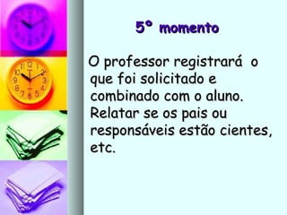 5º momento5º momento
O professor registrará oO professor registrará o
que foi solicitado eque foi solicitado e
combinado com o aluno.combinado com o aluno.
Relatar se os pais ouRelatar se os pais ou
responsáveis estão cientes,responsáveis estão cientes,
etc.etc.
 